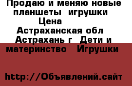 Продаю и меняю новые планшеты- игрушки › Цена ­ 300 - Астраханская обл., Астрахань г. Дети и материнство » Игрушки   